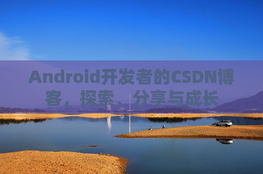 Android开发者的CSDN博客,探索、分享与成长